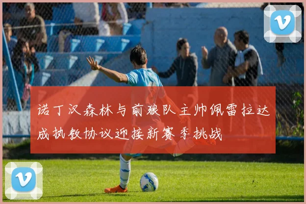 诺丁汉森林与前狼队主帅佩雷拉达成执教协议迎接新赛季挑战