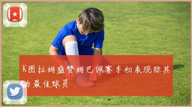 K图拉姆盛赞姆巴佩赛季初表现称其为最佳球员