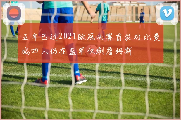 五年已过2021欧冠决赛首发对比曼城四人仍在蓝军仅剩詹姆斯