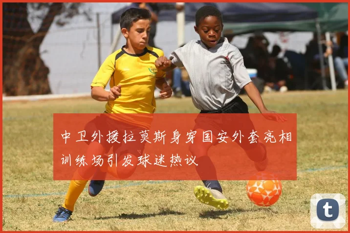 中卫外援拉莫斯身穿国安外套亮相训练场引发球迷热议