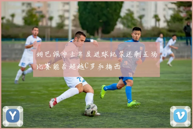 姆巴佩冲击年度进球纪录还剩五场比赛能否超越C罗和梅西