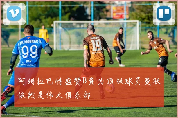 阿姆拉巴特盛赞B费为顶级球员曼联依然是伟大俱乐部