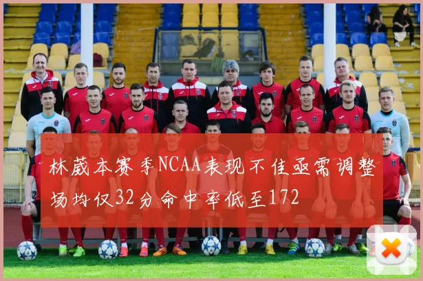 林葳本赛季NCAA表现不佳亟需调整场均仅32分命中率低至172