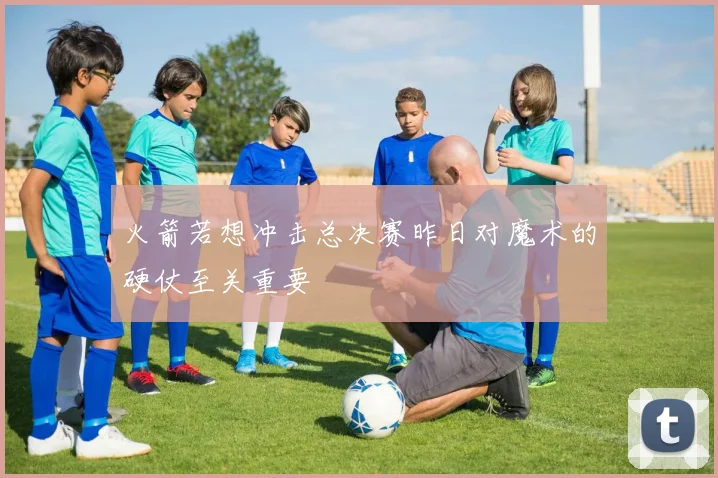 火箭若想冲击总决赛昨日对魔术的硬仗至关重要