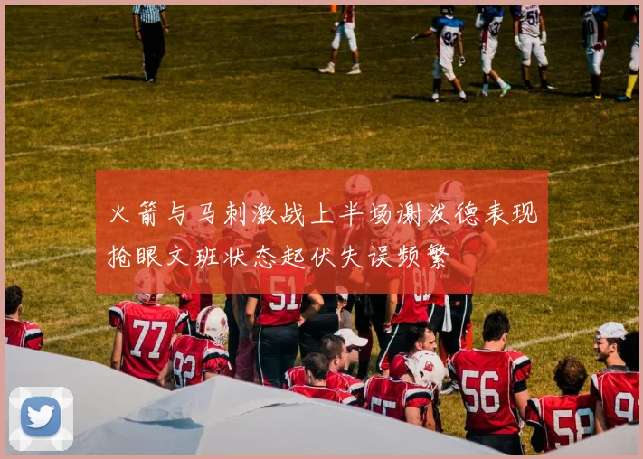 火箭与马刺激战上半场谢泼德表现抢眼文班状态起伏失误频繁