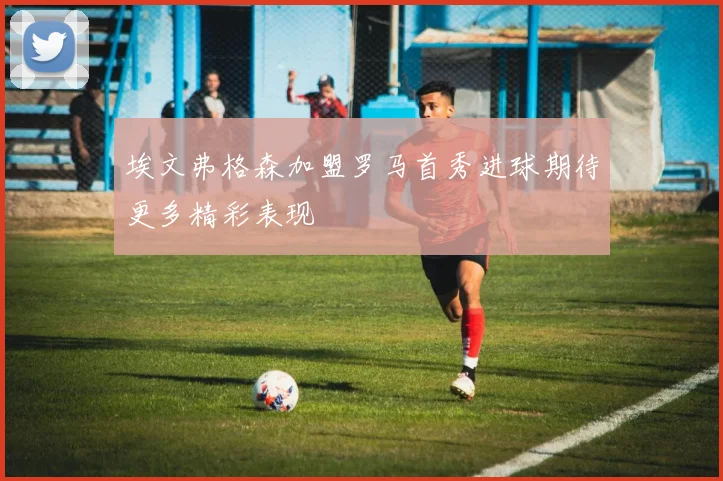 埃文弗格森加盟罗马首秀进球期待更多精彩表现