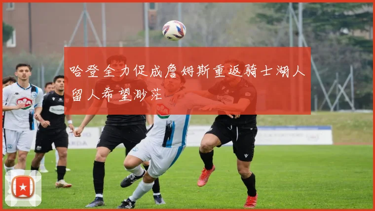 哈登全力促成詹姆斯重返骑士湖人留人希望渺茫