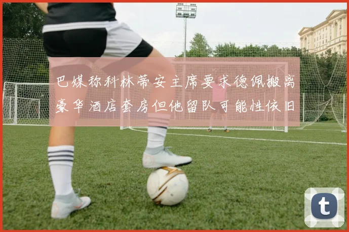 巴媒称科林蒂安主席要求德佩搬离豪华酒店套房但他留队可能性依旧较大