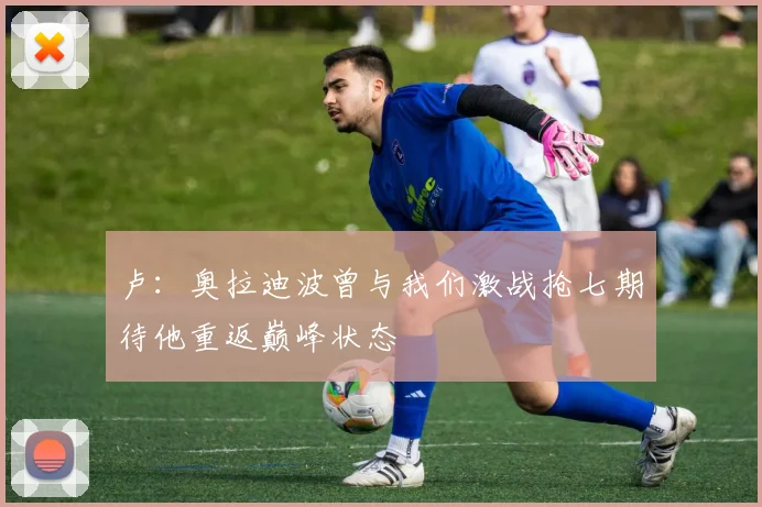 卢：奥拉迪波曾与我们激战抢七期待他重返巅峰状态