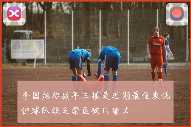 李国旭称战平三镇是近期最佳表现但球队缺乏禁区破门能力