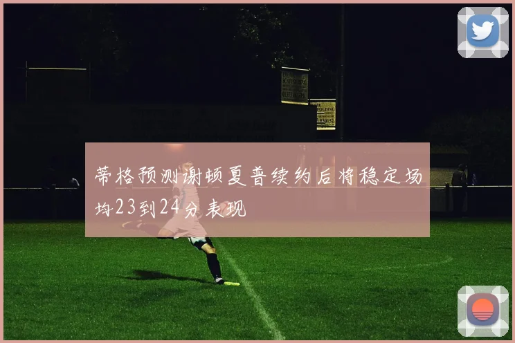 蒂格预测谢顿夏普续约后将稳定场均23到24分表现