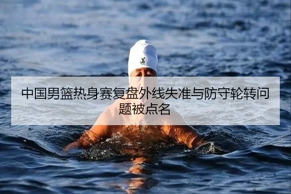 中国男篮热身赛复盘外线失准与防守轮转问题被点名 | qyg